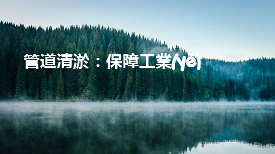 管道清淤：保障工業(yè)安全，提升設(shè)備壽命